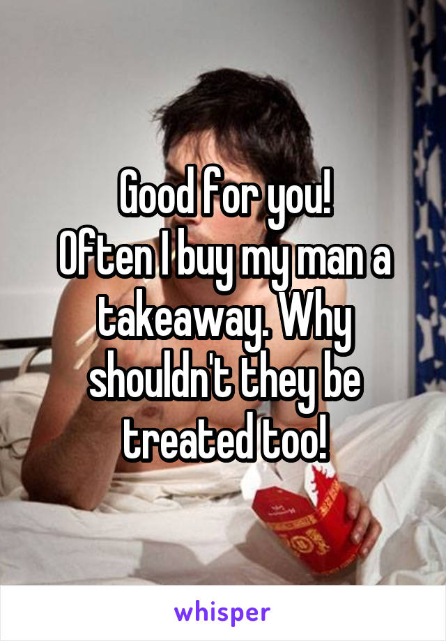 Good for you!
Often I buy my man a takeaway. Why shouldn't they be treated too!