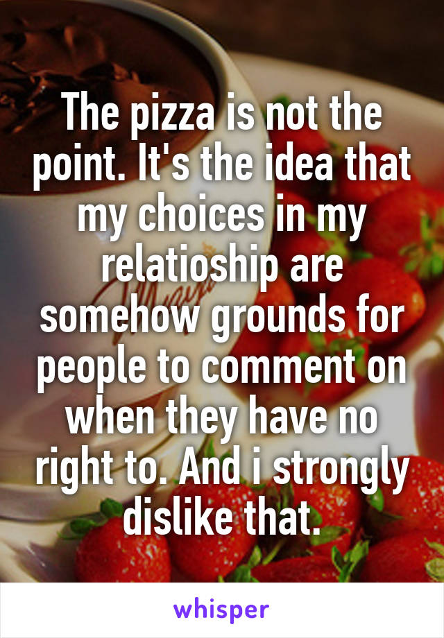 The pizza is not the point. It's the idea that my choices in my relatioship are somehow grounds for people to comment on when they have no right to. And i strongly dislike that.