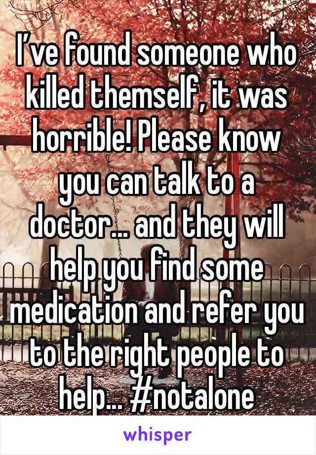 I’ve found someone who killed themself, it was horrible! Please know you can talk to a doctor... and they will help you find some medication and refer you to the right people to help... #notalone