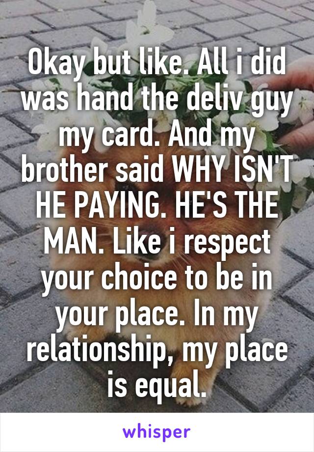 Okay but like. All i did was hand the deliv guy my card. And my brother said WHY ISN'T HE PAYING. HE'S THE MAN. Like i respect your choice to be in your place. In my relationship, my place is equal.