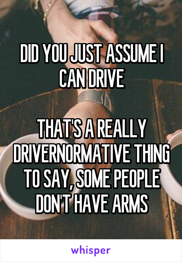 DID YOU JUST ASSUME I CAN DRIVE

THAT'S A REALLY DRIVERNORMATIVE THING TO SAY, SOME PEOPLE DON'T HAVE ARMS