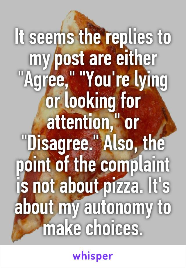 It seems the replies to my post are either "Agree," "You're lying or looking for attention," or "Disagree." Also, the point of the complaint is not about pizza. It's about my autonomy to make choices.