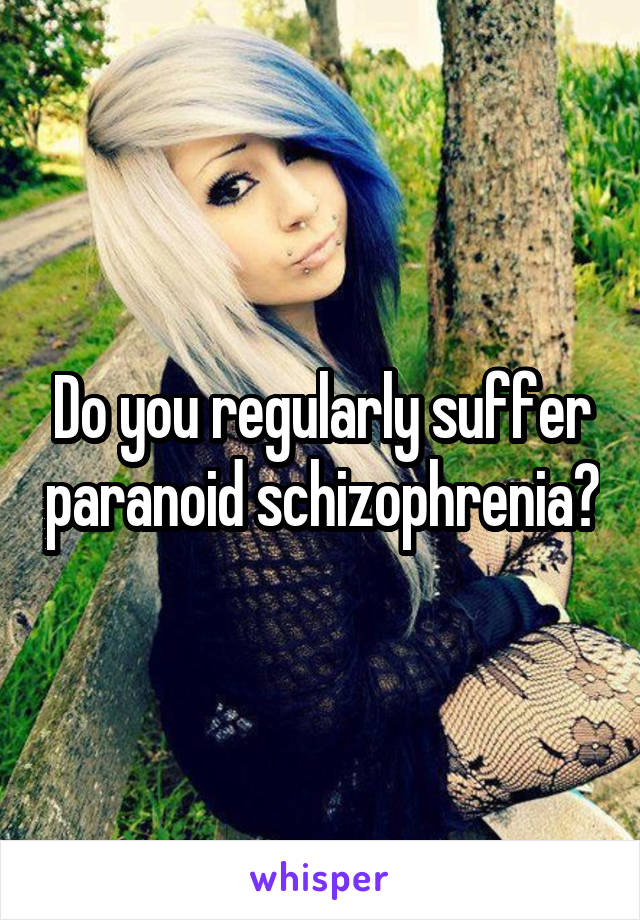 Do you regularly suffer paranoid schizophrenia?