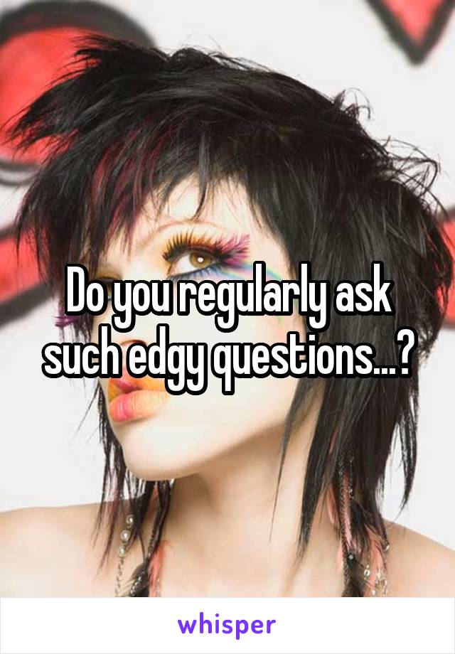 Do you regularly ask such edgy questions...?