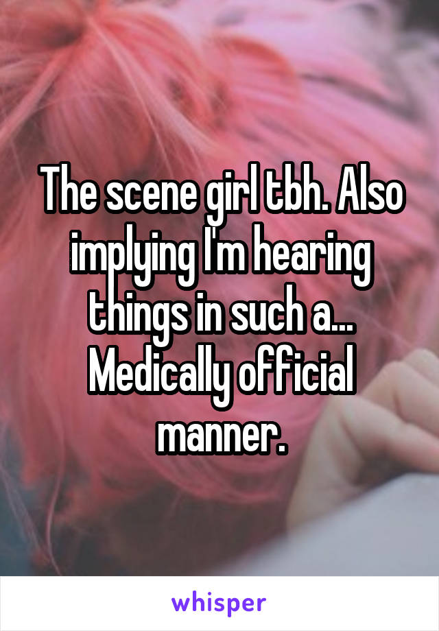 The scene girl tbh. Also implying I'm hearing things in such a... Medically official manner.