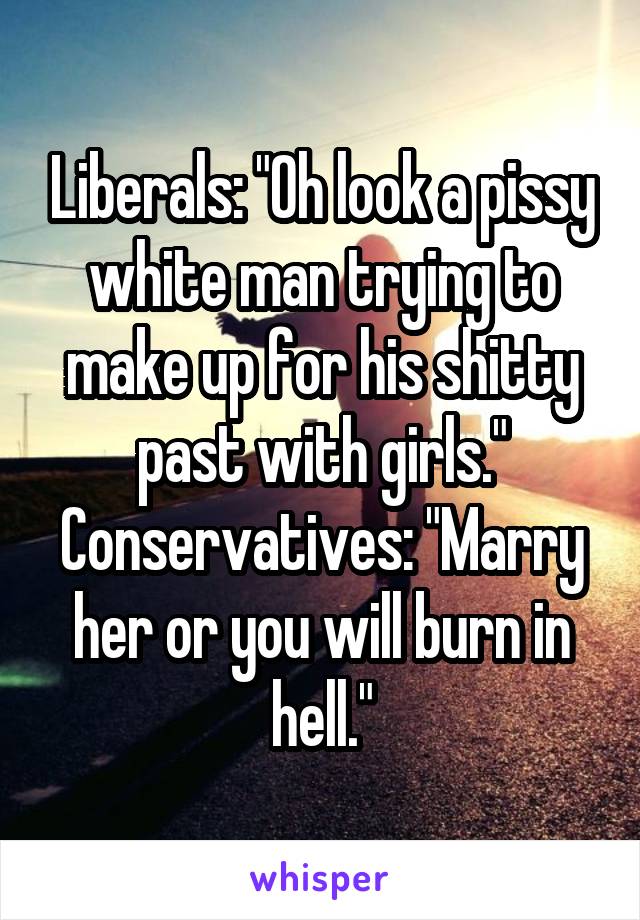 Liberals: "Oh look a pissy white man trying to make up for his shitty past with girls."
Conservatives: "Marry her or you will burn in hell."