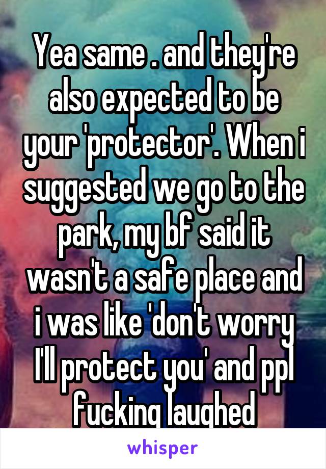 Yea same . and they're also expected to be your 'protector'. When i suggested we go to the park, my bf said it wasn't a safe place and i was like 'don't worry I'll protect you' and ppl fucking laughed