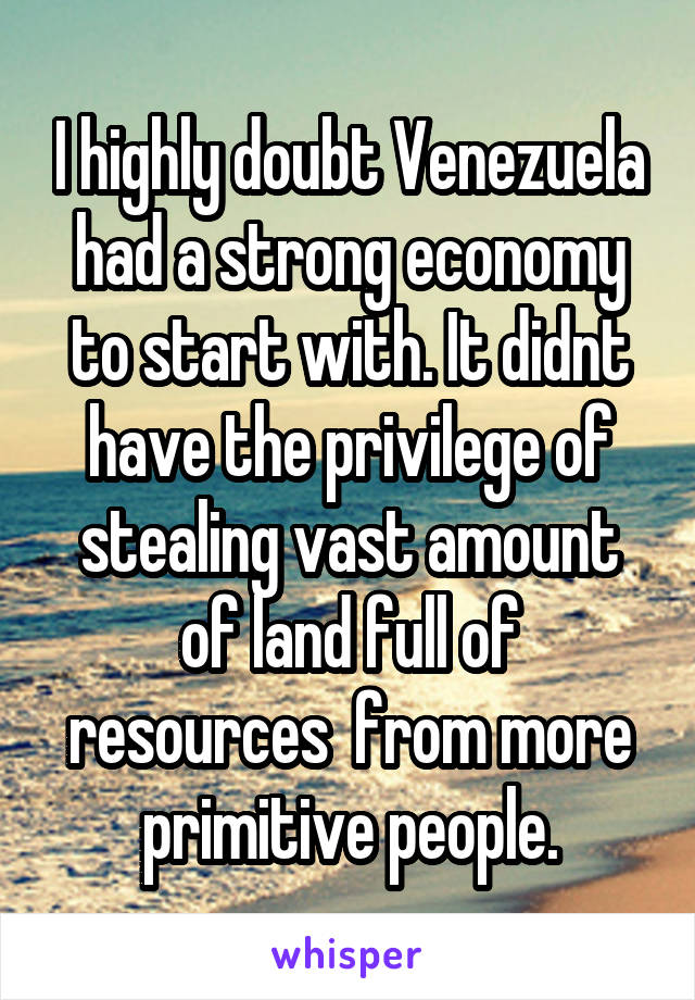 I highly doubt Venezuela had a strong economy to start with. It didnt have the privilege of stealing vast amount of land full of resources  from more primitive people.