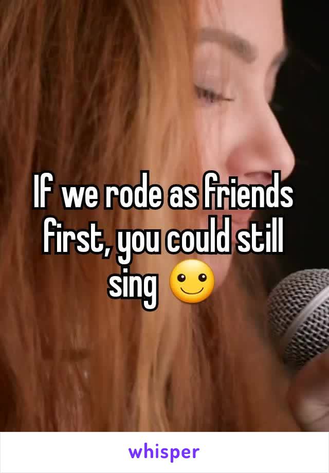 If we rode as friends first, you could still sing ☺