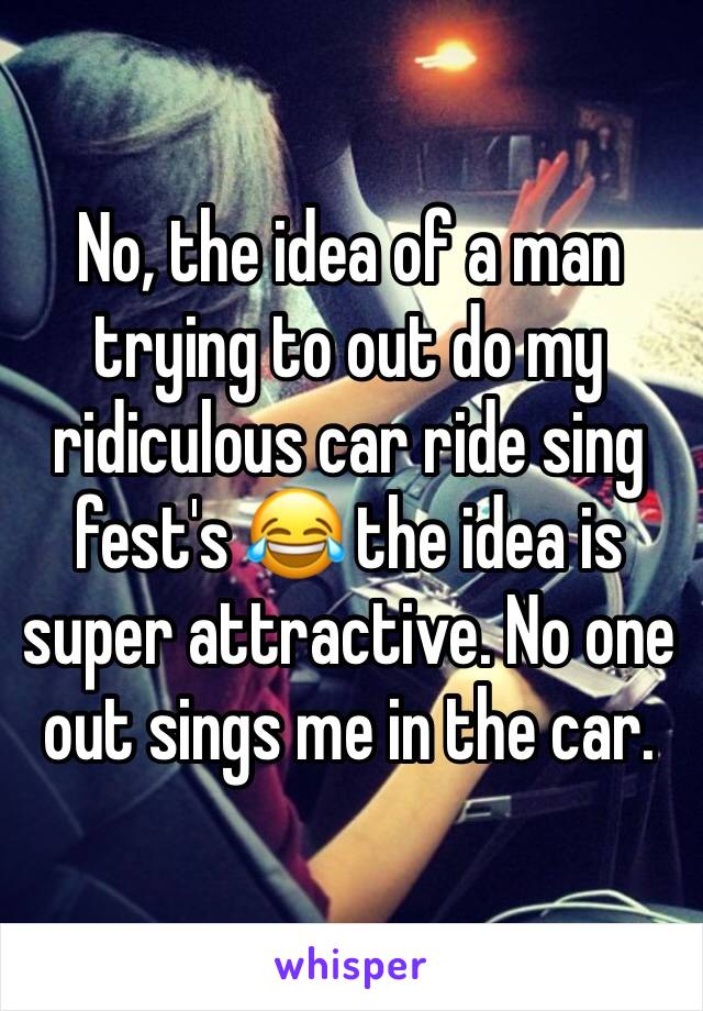 No, the idea of a man trying to out do my ridiculous car ride sing fest's 😂 the idea is super attractive. No one out sings me in the car.