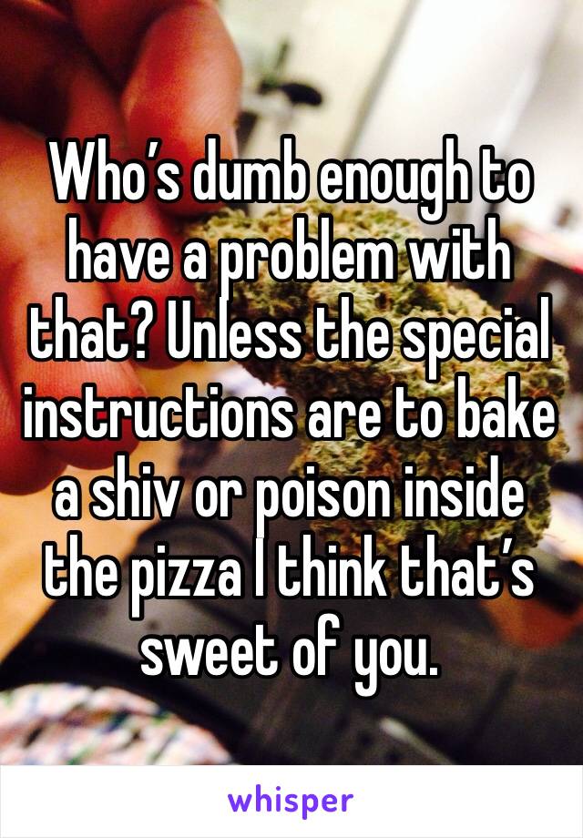 Who’s dumb enough to have a problem with that? Unless the special instructions are to bake a shiv or poison inside the pizza I think that’s sweet of you. 