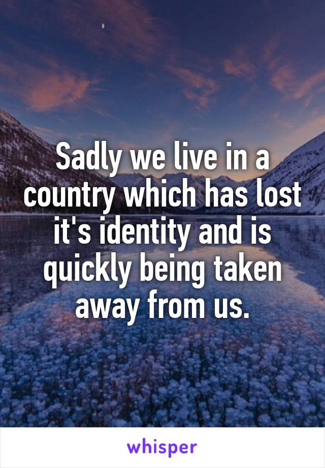 Sadly we live in a country which has lost it's identity and is quickly being taken away from us.
