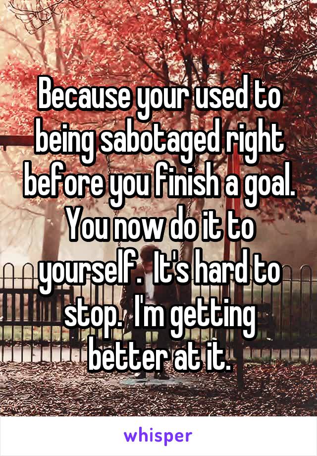 Because your used to being sabotaged right before you finish a goal. You now do it to yourself.  It's hard to stop.  I'm getting better at it.