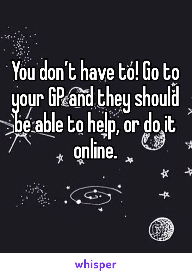 You don’t have to! Go to your GP and they should be able to help, or do it online.
