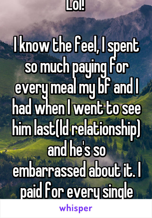 Lol! 

I know the feel, I spent so much paying for every meal my bf and I had when I went to see him last(ld relationship) and he's so embarrassed about it. I paid for every single meal-apart from 1