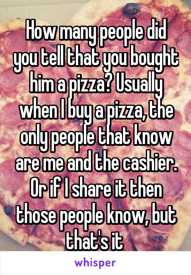 How many people did you tell that you bought him a pizza? Usually when I buy a pizza, the only people that know are me and the cashier. Or if I share it then those people know, but that's it 