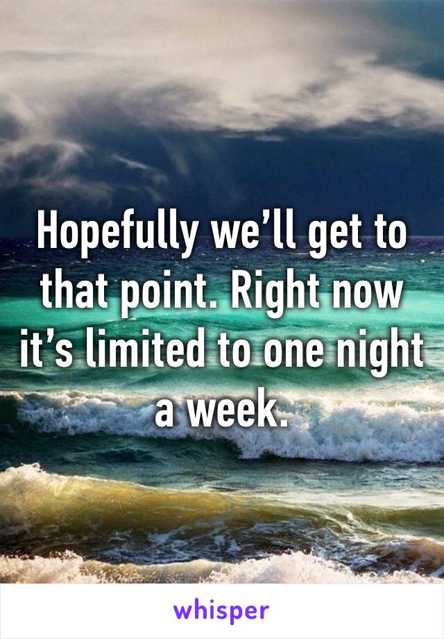 Hopefully we’ll get to that point. Right now it’s limited to one night a week. 