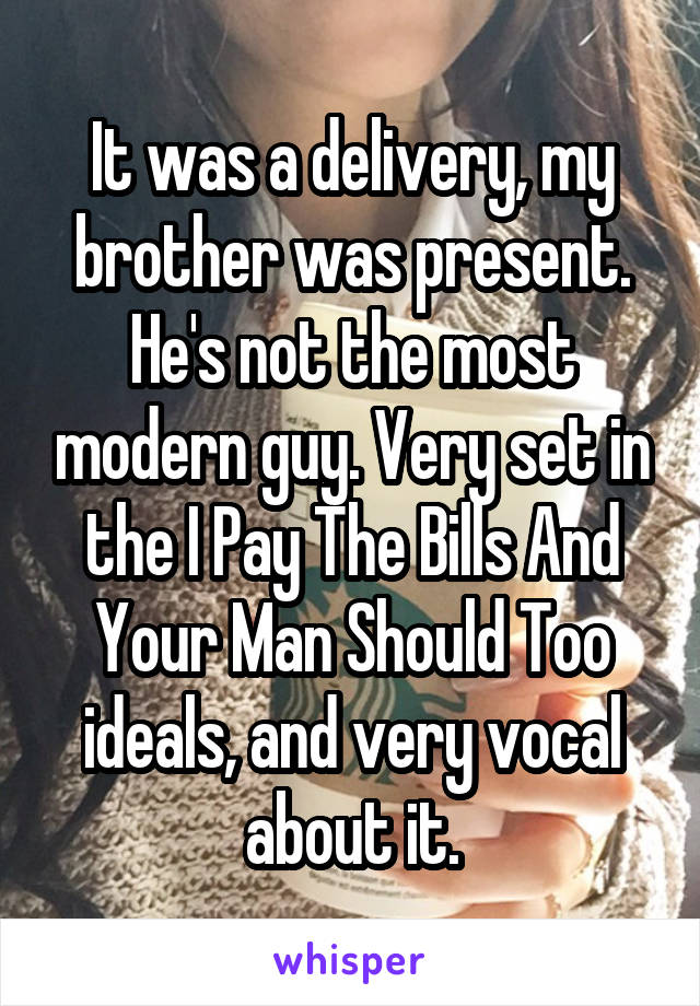 It was a delivery, my brother was present. He's not the most modern guy. Very set in the I Pay The Bills And Your Man Should Too ideals, and very vocal about it.