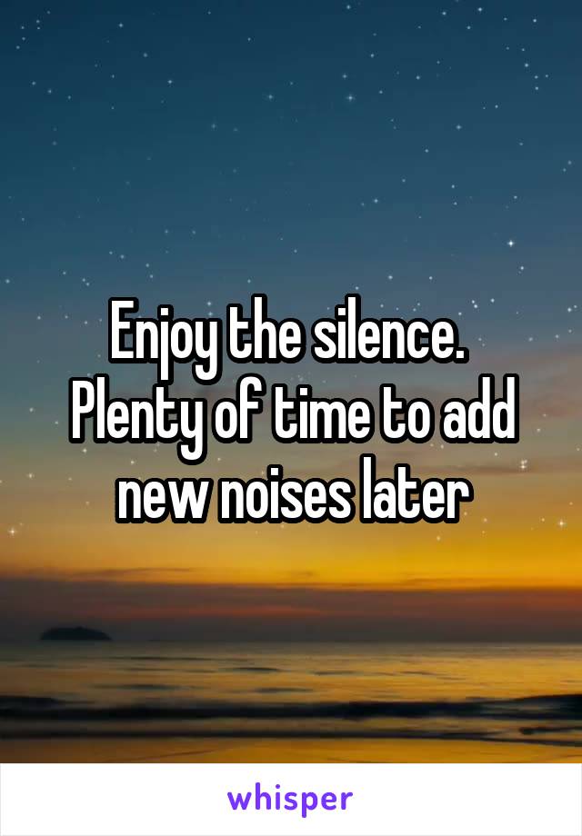 Enjoy the silence. 
Plenty of time to add new noises later