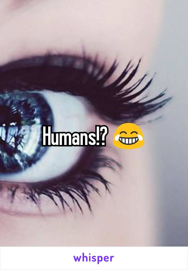 Humans!? 😂