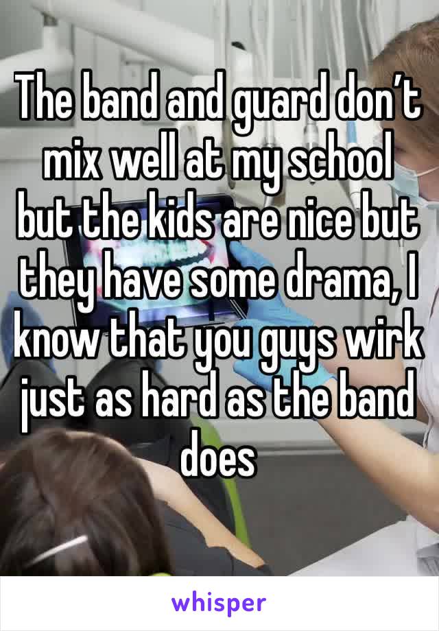 The band and guard don’t mix well at my school but the kids are nice but they have some drama, I know that you guys wirk just as hard as the band does 