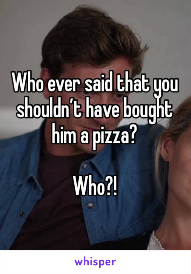 Who ever said that you shouldn’t have bought him a pizza?

Who?!