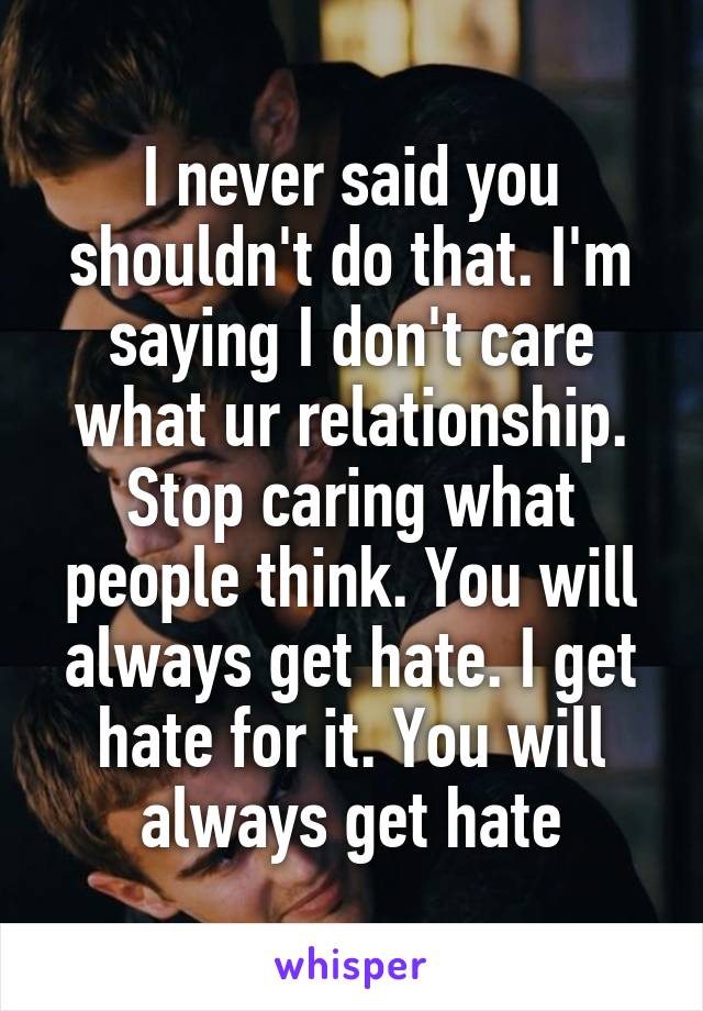 I never said you shouldn't do that. I'm saying I don't care what ur relationship. Stop caring what people think. You will always get hate. I get hate for it. You will always get hate