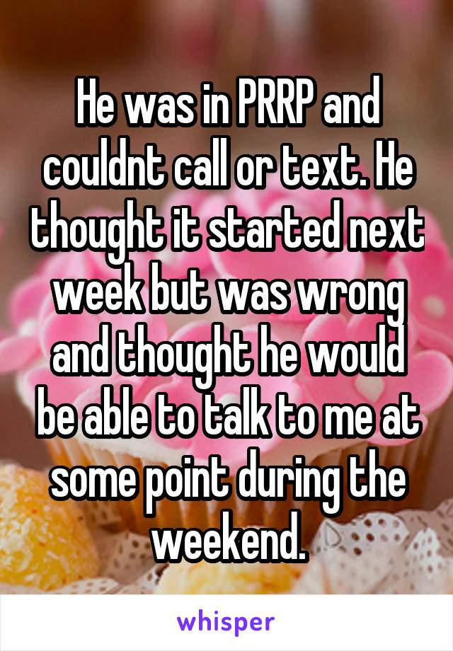 He was in PRRP and couldnt call or text. He thought it started next week but was wrong and thought he would be able to talk to me at some point during the weekend.