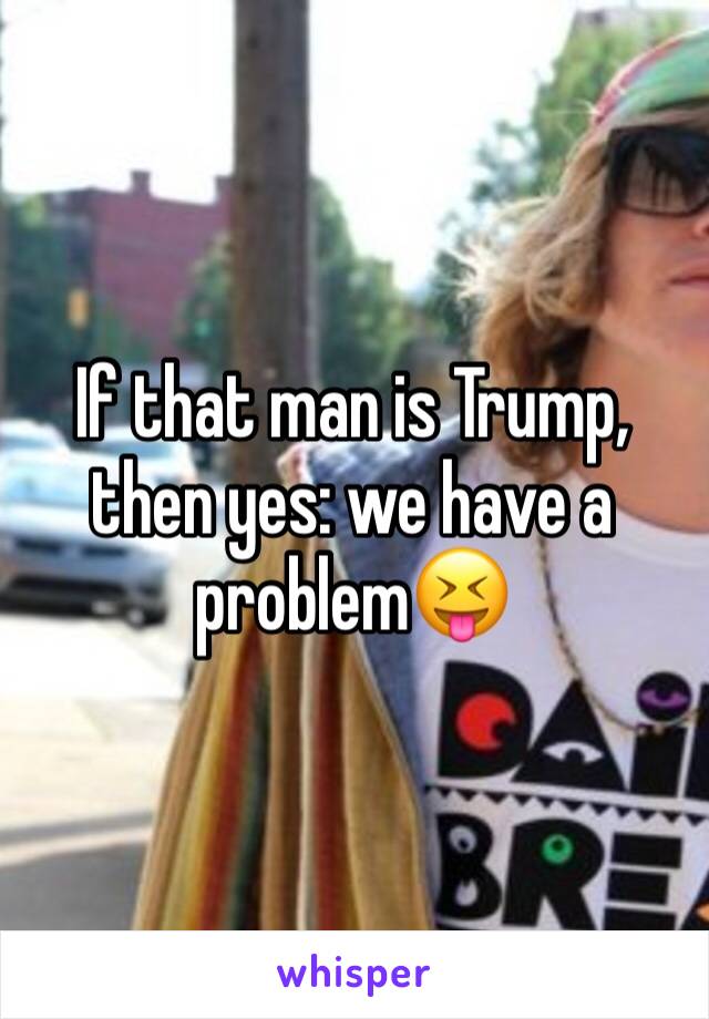 If that man is Trump, then yes: we have a problem😝