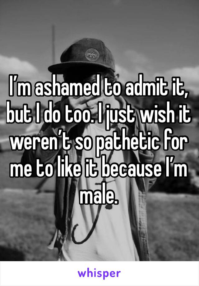 I’m ashamed to admit it, but I do too. I just wish it weren’t so pathetic for me to like it because I’m male.