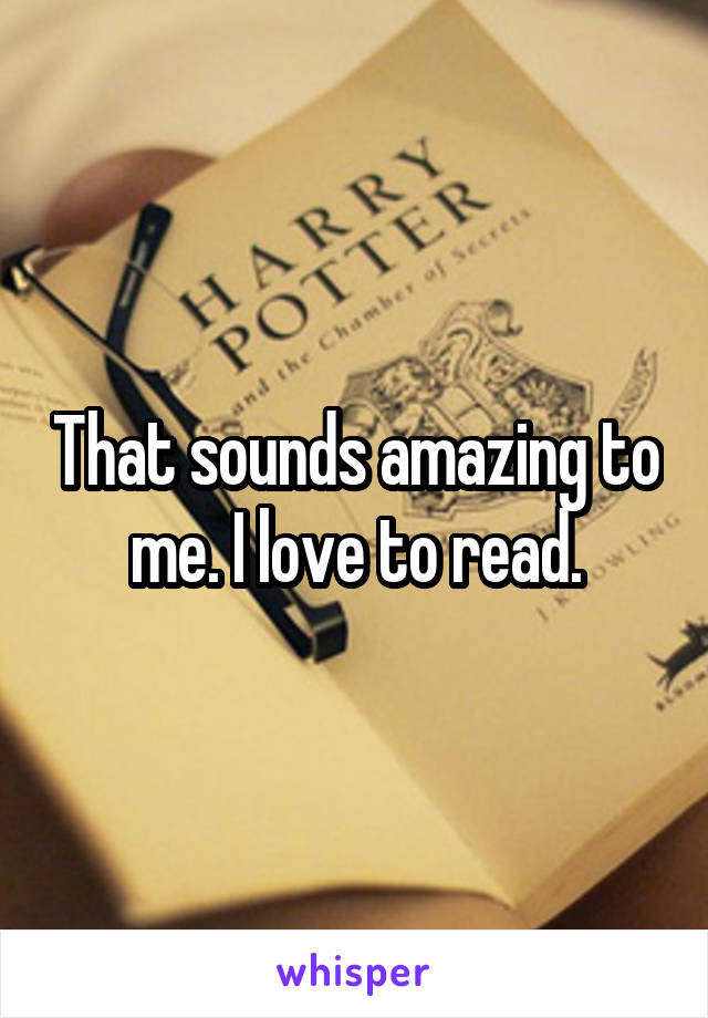 That sounds amazing to me. I love to read.