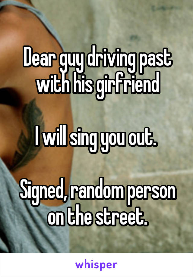 Dear guy driving past with his girfriend

I will sing you out. 

Signed, random person on the street.