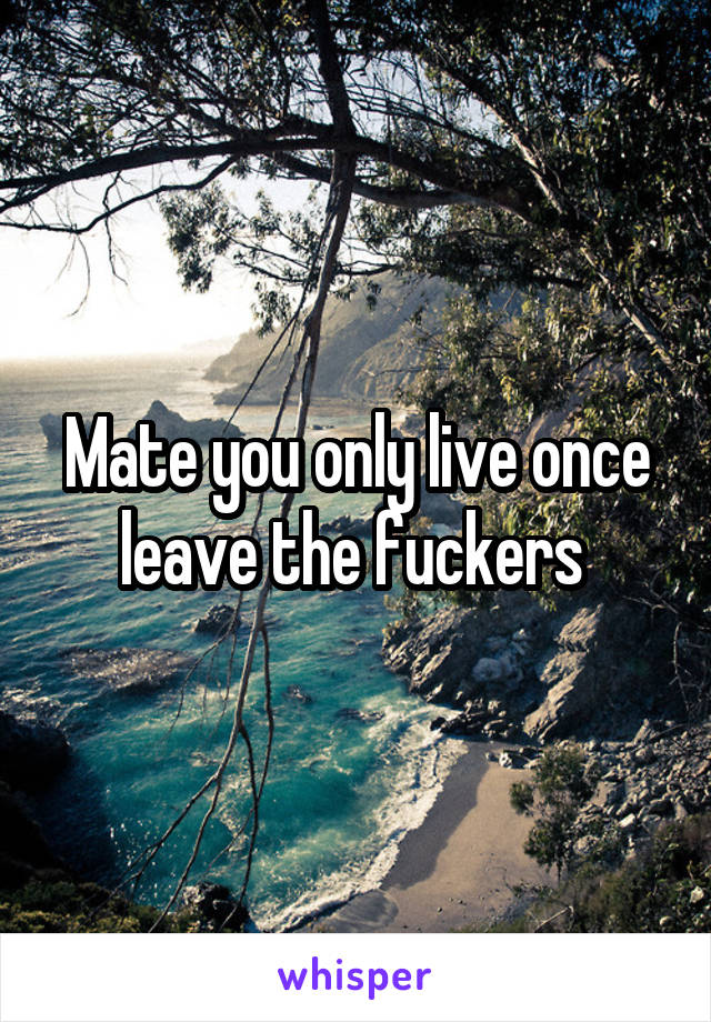 Mate you only live once leave the fuckers 