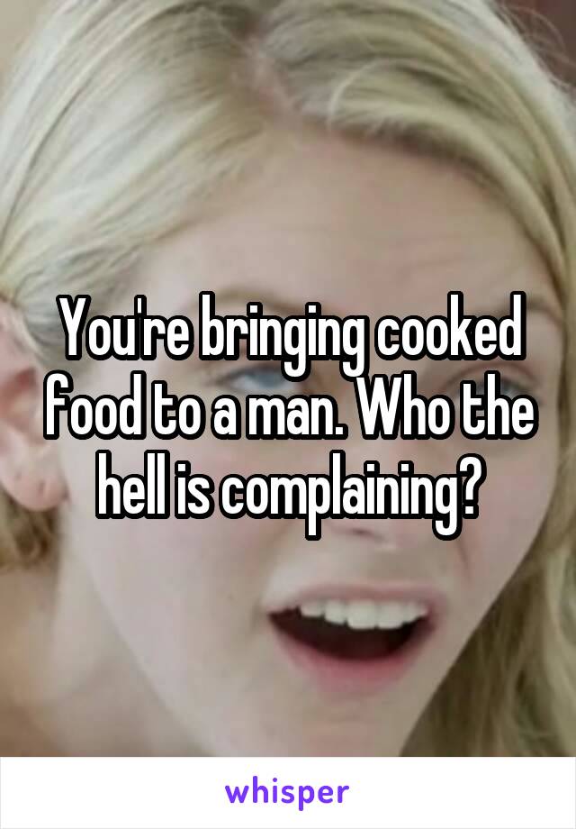 You're bringing cooked food to a man. Who the hell is complaining?