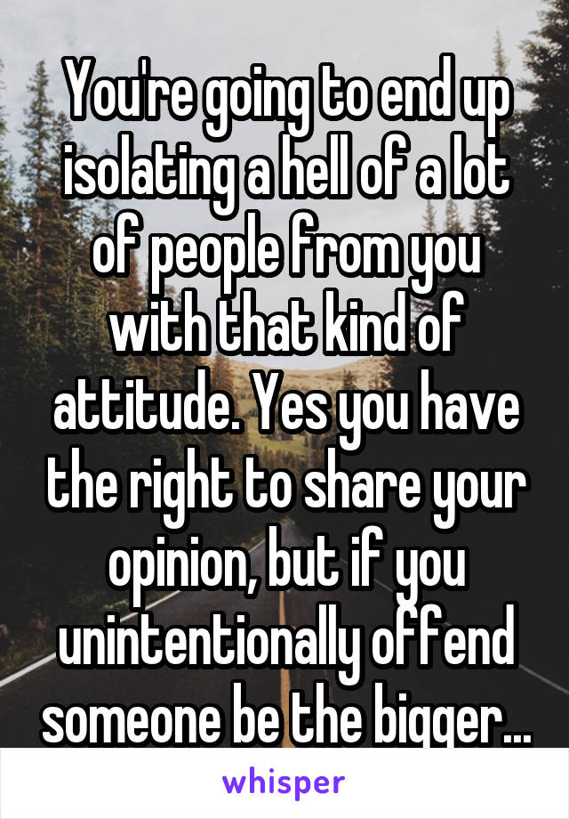 You're going to end up isolating a hell of a lot of people from you with that kind of attitude. Yes you have the right to share your opinion, but if you unintentionally offend someone be the bigger...