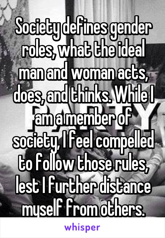 Society defines gender roles, what the ideal man and woman acts, does, and thinks. While I am a member of society, I feel compelled to follow those rules, lest I further distance myself from others.