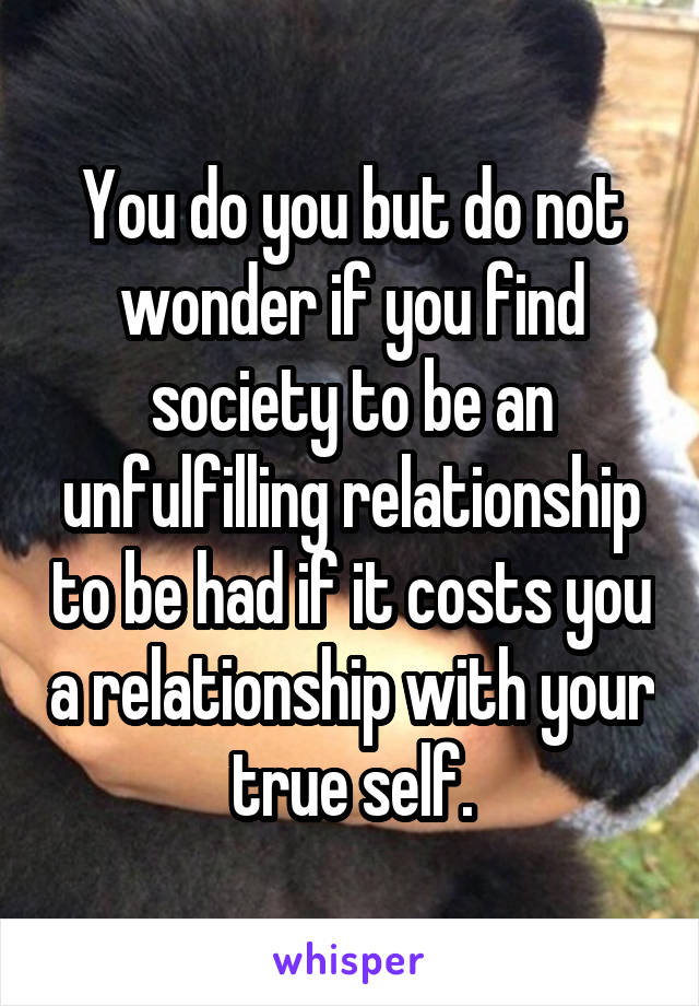 You do you but do not wonder if you find society to be an unfulfilling relationship to be had if it costs you a relationship with your true self.