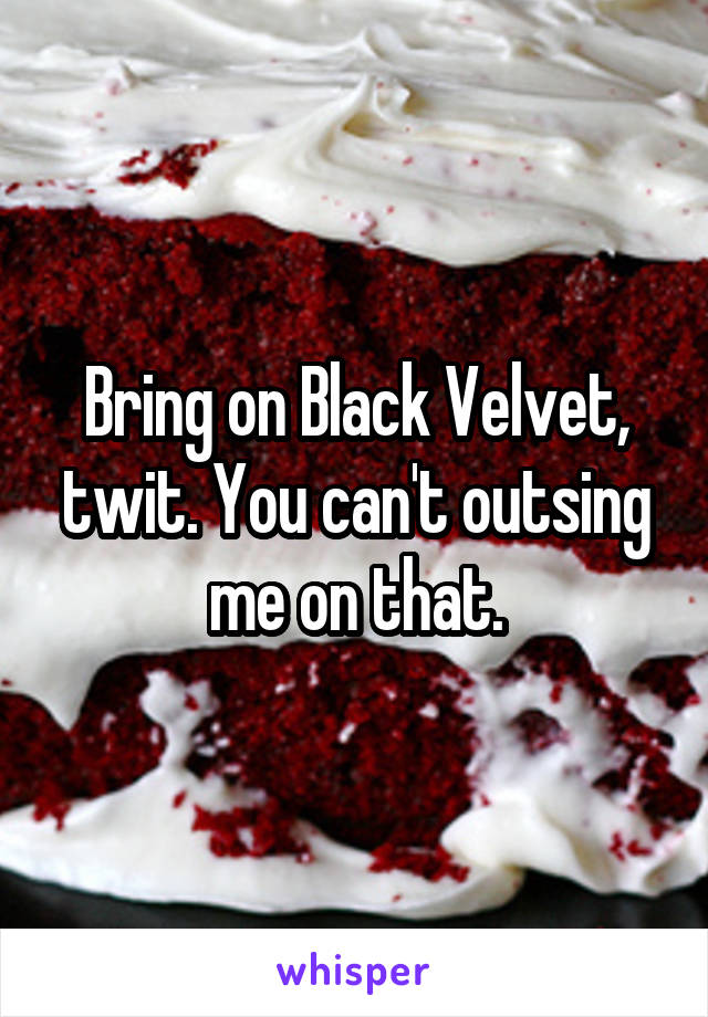 Bring on Black Velvet, twit. You can't outsing me on that.