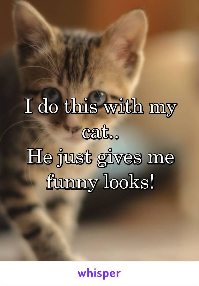 I do this with my cat..
He just gives me funny looks!