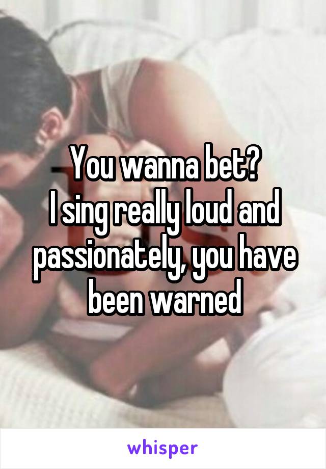 You wanna bet?
I sing really loud and passionately, you have been warned