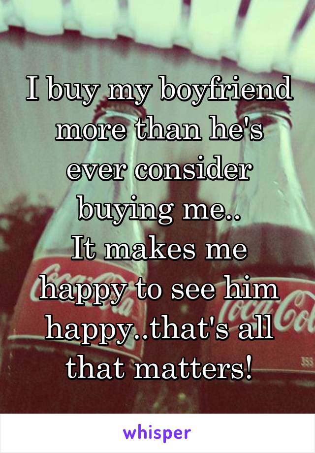 I buy my boyfriend more than he's ever consider buying me..
It makes me happy to see him happy..that's all that matters!