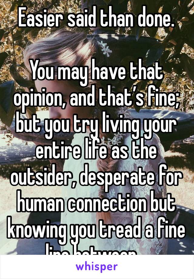 Easier said than done.

You may have that opinion, and that’s fine; but you try living your entire life as the outsider, desperate for human connection but knowing you tread a fine line between...