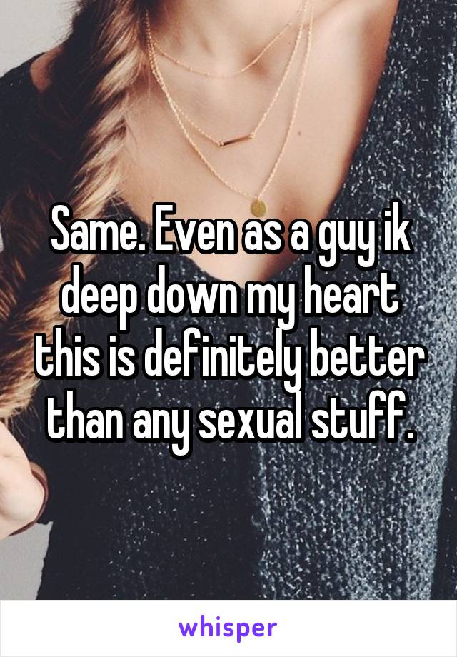 Same. Even as a guy ik deep down my heart this is definitely better than any sexual stuff.