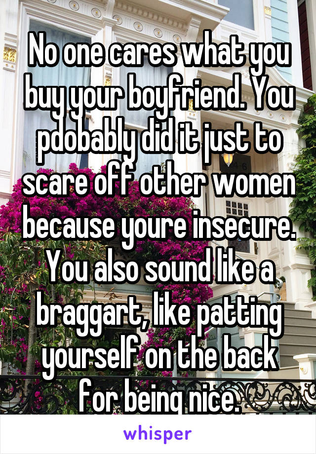 No one cares what you buy your boyfriend. You pdobably did it just to scare off other women because youre insecure. You also sound like a braggart, like patting yourself on the back for being nice.