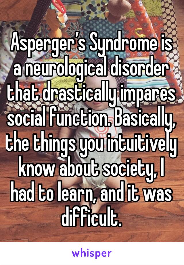 Asperger’s Syndrome is a neurological disorder that drastically impares social function. Basically, the things you intuitively know about society, I had to learn, and it was difficult.