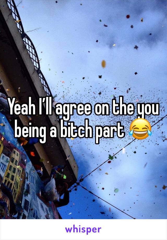 Yeah I’ll agree on the you being a bitch part 😂