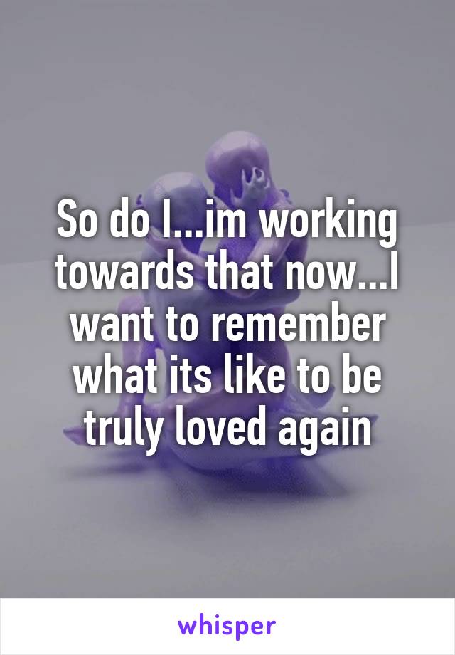 So do I...im working towards that now...I want to remember what its like to be truly loved again