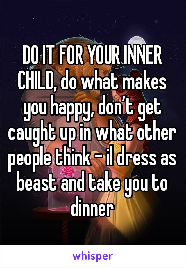 DO IT FOR YOUR INNER CHILD, do what makes you happy, don’t get caught up in what other people think - il dress as beast and take you to dinner 