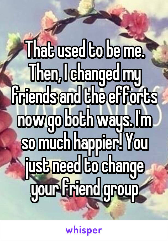 That used to be me. Then, I changed my friends and the efforts now go both ways. I'm so much happier! You just need to change your friend group