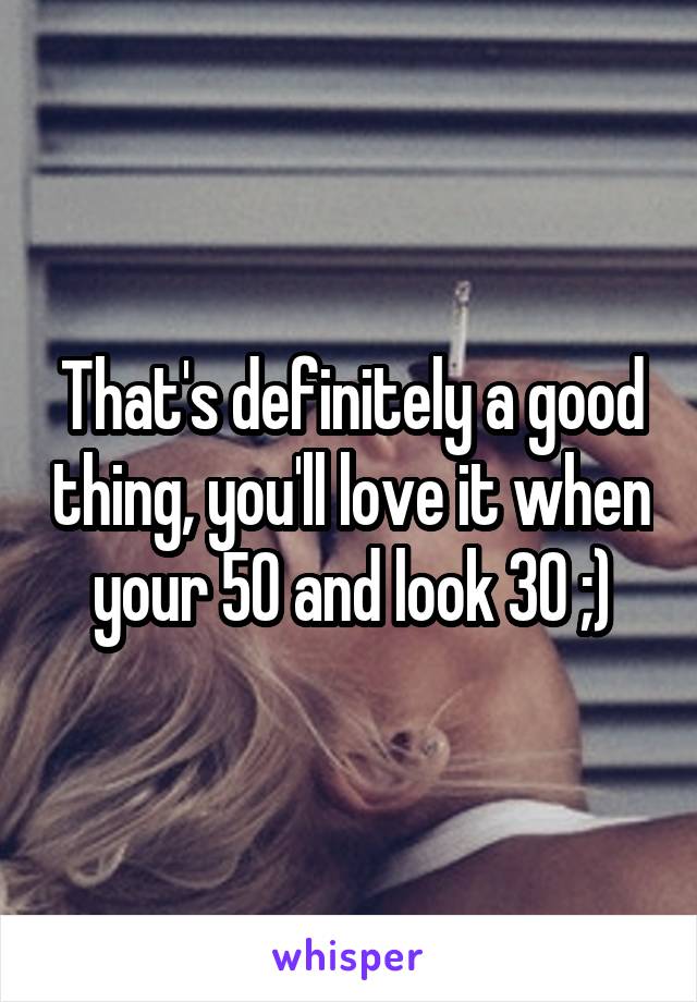 That's definitely a good thing, you'll love it when your 50 and look 30 ;)